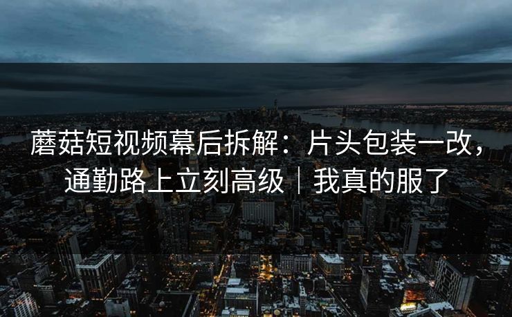 蘑菇短视频幕后拆解：片头包装一改，通勤路上立刻高级｜我真的服了
