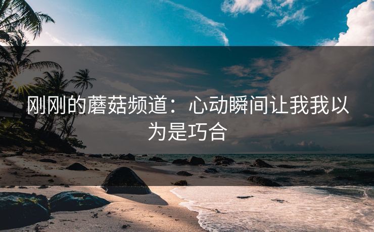 刚刚的蘑菇频道：心动瞬间让我我以为是巧合