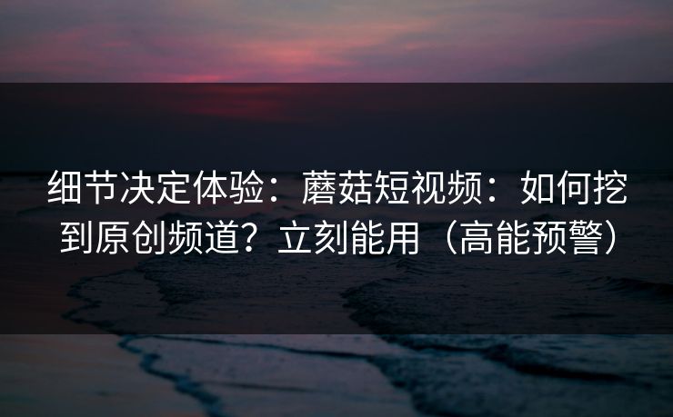 细节决定体验：蘑菇短视频：如何挖到原创频道？立刻能用（高能预警）