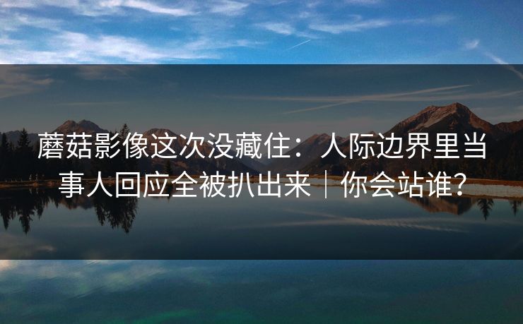 蘑菇影像这次没藏住：人际边界里当事人回应全被扒出来｜你会站谁？