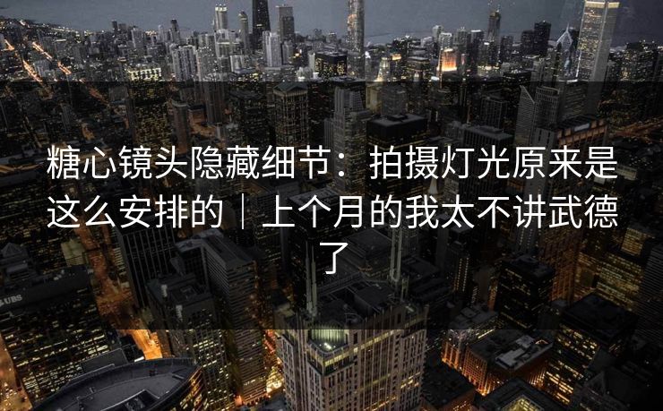 糖心镜头隐藏细节：拍摄灯光原来是这么安排的｜上个月的我太不讲武德了