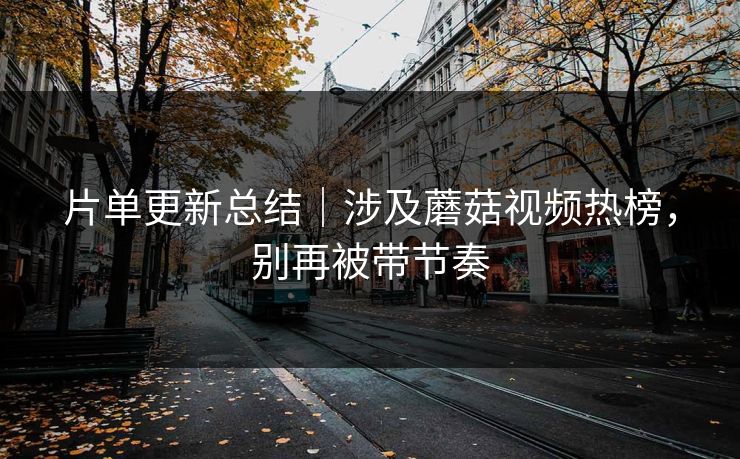 片单更新总结｜涉及蘑菇视频热榜，别再被带节奏