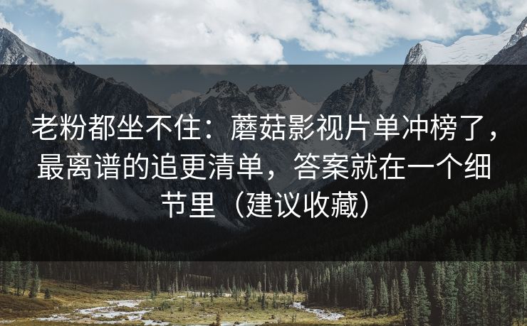 老粉都坐不住：蘑菇影视片单冲榜了，最离谱的追更清单，答案就在一个细节里（建议收藏）