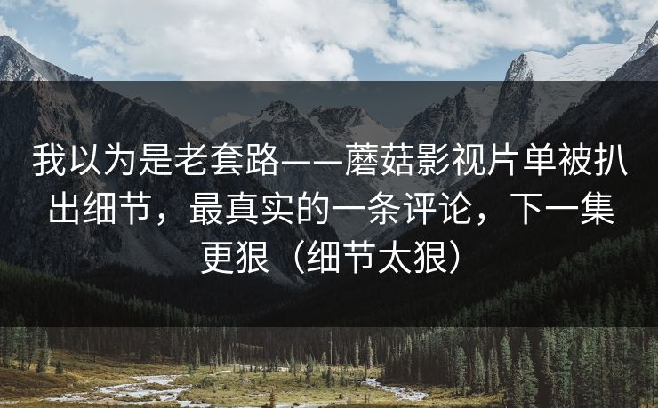 我以为是老套路——蘑菇影视片单被扒出细节，最真实的一条评论，下一集更狠（细节太狠）