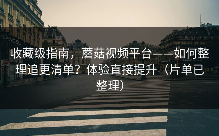 收藏级指南，蘑菇视频平台——如何整理追更清单？体验直接提升（片单已整理）