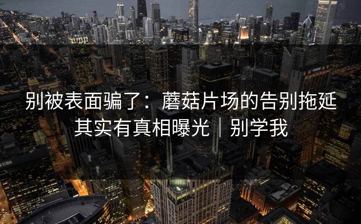 别被表面骗了：蘑菇片场的告别拖延其实有真相曝光｜别学我