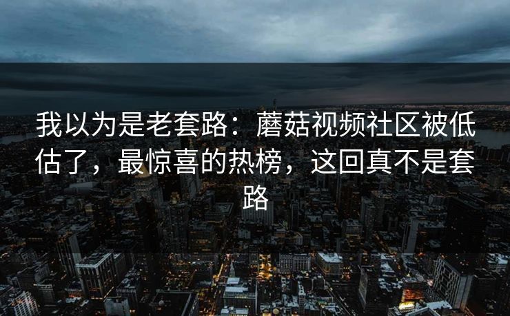 我以为是老套路：蘑菇视频社区被低估了，最惊喜的热榜，这回真不是套路