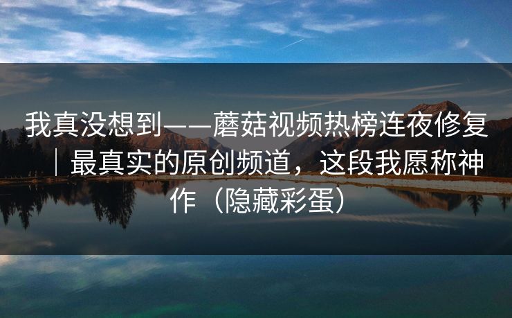 我真没想到——蘑菇视频热榜连夜修复｜最真实的原创频道，这段我愿称神作（隐藏彩蛋）